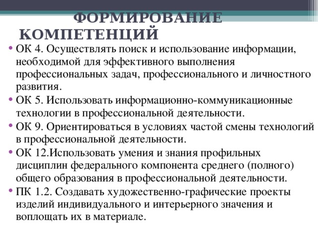  ФОРМИРОВАНИЕ КОМПЕТЕНЦИЙ ОК 4. Осуществлять поиск и использование информации, необходимой для эффективного выполнения профессиональных задач, профессионального и личностного развития. ОК 5. Использовать информационно-коммуникационные технологии в профессиональной деятельности. ОК 9. Ориентироваться в условиях частой смены технологий в профессиональной деятельности. ОК 12.Использовать умения и знания профильных дисциплин федерального компонента среднего (полного) общего образования в профессиональной деятельности. ПК 1.2. Создавать художественно-графические проекты изделий индивидуального и интерьерного значения и воплощать их в материале. 