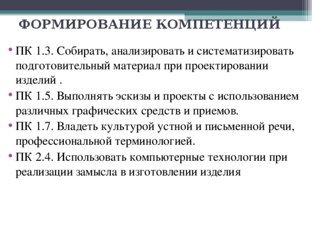 ФОРМИРОВАНИЕ КОМПЕТЕНЦИЙ ПК 1.3. Собирать, анализировать и систематизировать подготовительный материал при проектировании изделий . ПК 1.5. Выполнять эскизы и проекты с использованием различных графических средств и приемов. ПК 1.7. Владеть культурой устной и письменной речи, профессиональной терминологией. ПК 2.4. Использовать компьютерные технологии при реализации замысла в изготовлении изделия 