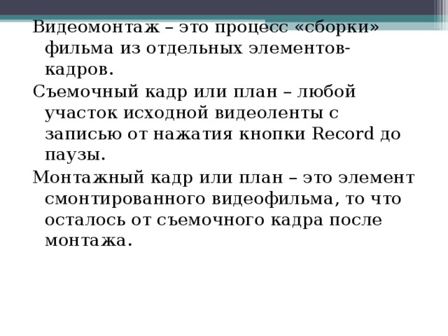 Видеомонтаж – это процесс «сборки» фильма из отдельных элементов- кадров. Съемочный кадр или план – любой участок исходной видеоленты с записью от нажатия кнопки Record до паузы. Монтажный кадр или план – это элемент смонтированного видеофильма, то что осталось от съемочного кадра после монтажа. 