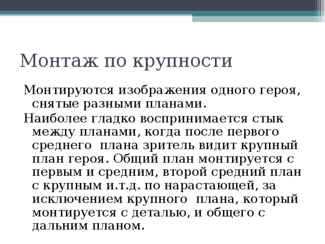 Монтаж по крупности Монтируются изображения одного героя, снятые разными планами. Наиболее гладко воспринимается стык между планами, когда после первого среднего плана зритель видит крупный план героя. Общий план монтируется с первым и средним, второй средний план с крупным и.т.д. по нарастающей, за исключением крупного плана, который монтируется с деталью, и общего с дальним планом. 