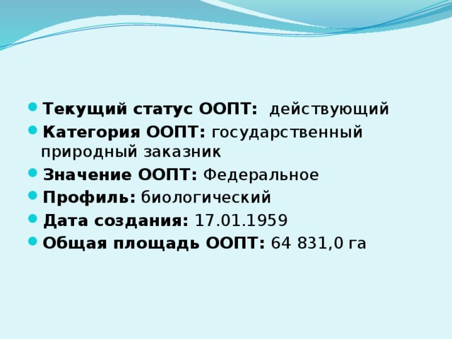 Текущий статус ООПТ:  действующий Категория ООПТ:  государственный природный заказник Значение ООПТ:  Федеральное Профиль:  биологический Дата создания:  17.01.1959 Общая площадь ООПТ:  64 831,0 га 