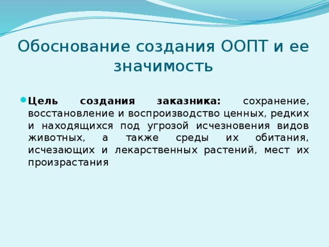 Обоснование создания ООПТ и ее значимость Цель создания заказника: сохранение, восстановление и воспроизводство ценных, редких и находящихся под угрозой исчезновения видов животных, а также среды их обитания, исчезающих и лекарственных растений, мест их произрастания 