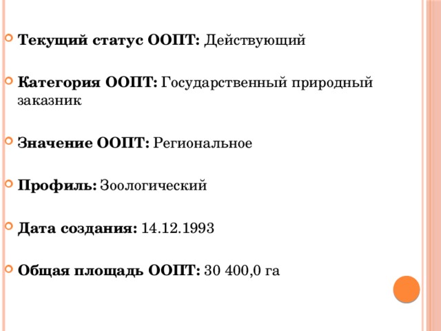 Текущий статус ООПТ:  Действующий  Категория ООПТ:  Государственный природный заказник Значение ООПТ: Региональное  Профиль: Зоологический  Дата создания:  14.12.1993 Общая площадь ООПТ: 30 400,0 га 