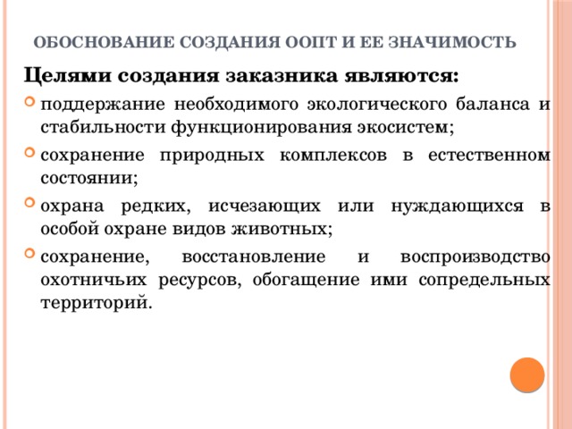 Обоснование создания ООПТ и ее значимость Целями создания заказника являются: поддержание необходимого экологического баланса и стабильности функционирования экосистем; сохранение природных комплексов в естественном состоянии; охрана редких, исчезающих или нуждающихся в особой охране видов животных; сохранение, восстановление и воспроизводство охотничьих ресурсов, обогащение ими сопредельных территорий. 
