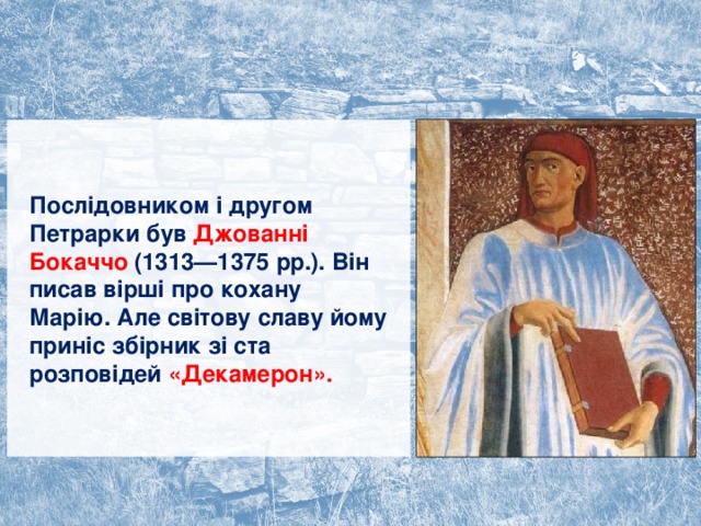 Послідовником і другом Петрарки був Джованні Бокаччо (1313—1375 рр.). Він писав вірші про кохану Марію. Але світову славу йому приніс збірник зі ста розповідей «Декамерон». 