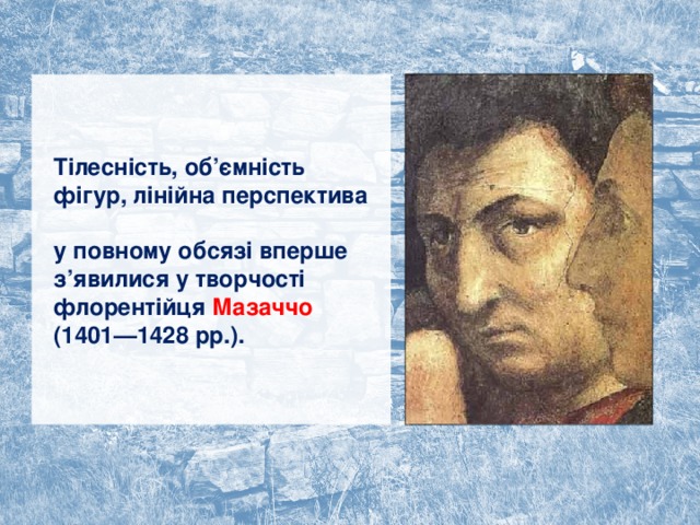 Тілесність, об’ємність фігур, лінійна перспектива  у повному обсязі вперше з’явилися у творчості флорентійця Мазаччо (1401—1428 рр.). 