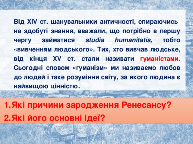 Від XIV ст. шанувальники античності, спираючись  на здобуті знання, вважали, що потрібно в першу чергу займатися studia humanitatis , тобто «вивченням людського». Тих, хто вивчав людське, від кінця XV ст. стали називати гуманістами. Сьогодні словом «гуманізм» ми називаємо любов до людей і таке розуміння світу, за якого людина є найвищою цінністю. Які причини зародження Ренесансу? Які його основні ідеї? 