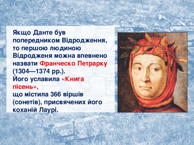 Якщо Данте був попередником Відродження, то першою людиною Відродженя можна впевнено назвати Франческо Петрарку (1304—1374 рр.).  Його уславила «Книга пісень»,  що містила 366 віршів (сонетів), присвячених його коханій Лаурі. 