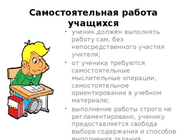 Самостоятельная работа учащихся ученик должен выполнять работу сам, без непосредственного участия учителя; от ученика требуются самостоятельные мыслительные операции, самостоятельное ориентирование в учебном материале; выполнение работы строго не регламентировано, ученику предоставляется свобода выбора содержания и способов выполнения задания. 