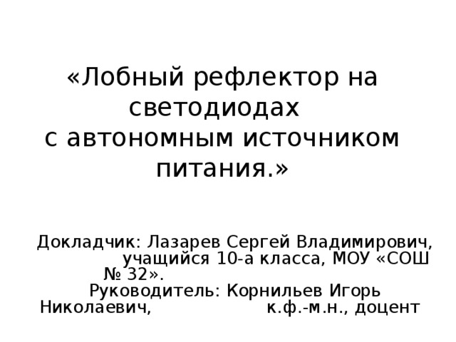 «Лобный рефлектор на светодиодах  с автономным источником питания.» Докладчик: Лазарев Сергей Владимирович, учащийся 10-а класса, МОУ «СОШ № 32». Руководитель: Корнильев Игорь Николаевич, к.ф.-м.н., доцент 