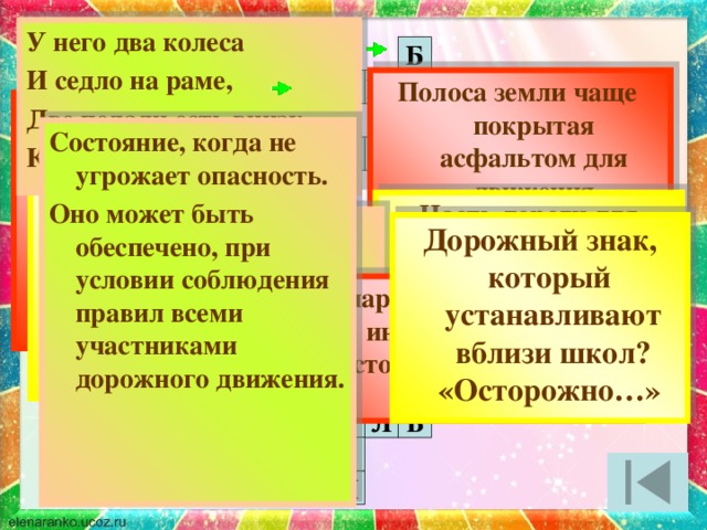 У него два колеса И седло на раме, Две педали есть внизу Крутят их ногами. Б П Х О Д Е Ш Е Полоса земли чаще покрытая асфальтом для движения транспортных средств Человек, находящийся вне транспортного средства, участник движения З Состояние, когда не угрожает опасность. Оно может быть обеспечено, при условии соблюдения правил всеми участниками дорожного движения. Р О Ф С В Е Т О П Техническое средство, регулирующее дорожное движение на перекрёстке Часть дороги для передвижения пешеходов  А  Человек, управляющий каким-либо транспортным средством Дорожный знак, который устанавливают вблизи школ? «Осторожно…»  Л И П Е Д О Е В С Т Е Н Аппарат для передачи информации на расстоянии. (мобильный …) Г О Р О Л Д А Е С Т Т О Р Ф Р А У Д Т Ь О И Д В Е Л Н Т И