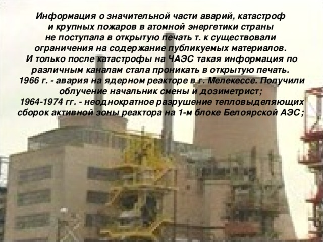 Информация о значительной части аварий, катастроф и крупных пожаров в атомной энергетики страны не поступала в открытую печать т. к существовали ограничения на содержание публикуемых материалов. И только после катастрофы на ЧАЭС такая информация по различным каналам стала проникать в открытую печать. 1966 г. - авария на ядерном реакторе в г. Мелекессе. Получили облучение начальник смены и дозиметрист; 1964-1974 гг. - неоднократное разрушение тепловыделяющих сборок активной зоны реактора на 1-м блоке Белоярской АЭС;  