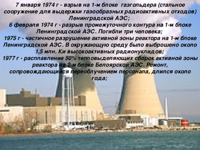7 января 1974 г - взрыв на 1-м блоке газгольдера (стальное сооружение для выдержки газообразных радиоактивных отходов) Ленинградской АЭС; 6 февраля 1974 г - разрыв промежуточного контура на 1-м блоке Ленинградской АЭС. Погибли три человека; 1975 г - частичное разрушение активной зоны реактора на 1-м блоке Ленинградской АЭС. В окружающую среду было выброшено около 1,5 млн. Ки высокоактивных радионуклидов; 1977 г - расплавление 50% тепловыделяющих сборок активной зоны реактора на 2-м блоке Белоярской АЭС. Ремонт, сопровождающийся переоблучением персонала, длился около года;  