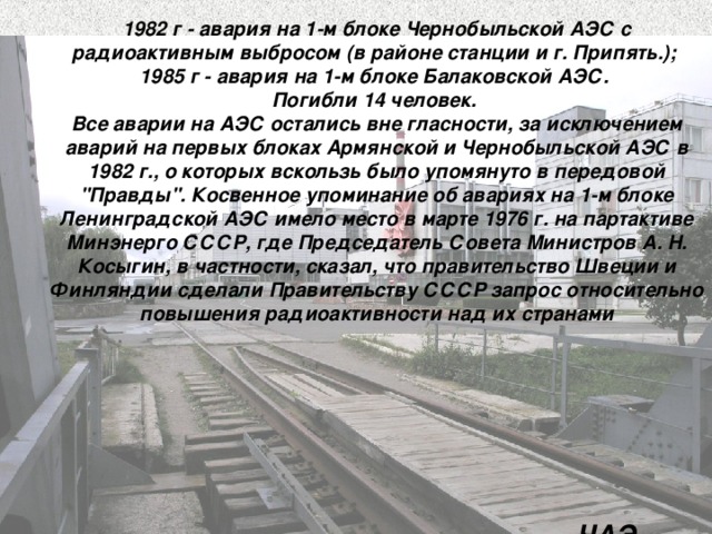 1982 г - авария на 1-м блоке Чернобыльской АЭС с радиоактивным выбросом (в районе станции и г. Припять.); 1985 г - авария на 1-м блоке Балаковской АЭС. Погибли 14 человек. Все аварии на АЭС остались вне гласности, за исключением аварий на первых блоках Армянской и Чернобыльской АЭС в 1982 г., о которых вскользь было упомянуто в передовой 