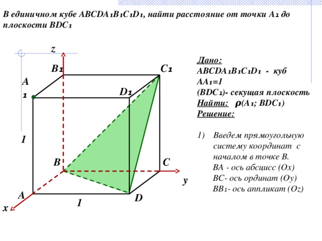 В единичном кубе ABCDA₁B₁C₁D₁, найти расстояние от точки А ₁ до плоскости BDC₁ z Дано: ABCDA₁B₁C₁D₁ - куб АА₁=1 (BDC ₁ )- секущая плоскость Найти:  ρ (А₁; BDC₁) Решение:  Введем прямоугольную систему координат с началом в точке В.  BA - ось абсцисс (Ox)  ВС- ось ординат (Oy)  ВВ₁- ось аппликат (Oz) B ₁ C ₁ А ₁ D ₁ 1 C B y А D 1 x 26 