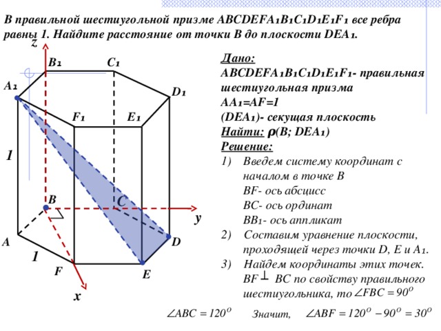 В правильной шестиугольной призме ABCDEFA₁B₁C₁D₁E₁F₁ все ребра равны 1. Найдите расстояние от точки B до плоскости DEA₁. z Дано: ABCDEFA₁B₁C₁D₁E₁F₁- правильная шестиугольная призма AA₁=AF=1 (DEA₁)- секущая плоскость Найти: ρ(B; DEA₁) Решение: Введем систему координат с началом в точке В  BF- ось абсцисс  BC- ось ординат  BB₁- ось аппликат 2) Составим уравнение плоскости, проходящей через точки D, E и A₁. 3) Найдем координаты этих точек.  BF ┴ BC по свойству правильного шестиугольника, то C₁ B ₁ А ₁ D₁ F₁ E₁ 1 C B y D А 1 F E x Значит, 