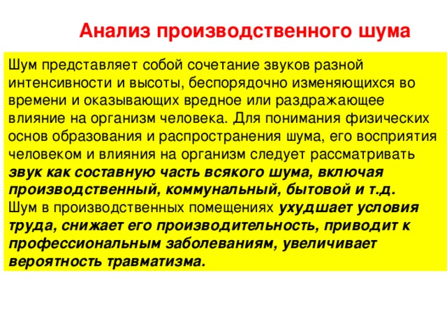 Анализ производственного шума Шум представляет собой сочетание звуков разной интенсивности и высоты, беспорядочно изменяющихся во времени и оказывающих вредное или раздражающее влияние на организм человека. Для понимания физических основ образования и распространения шума, его восприятия человеком и влияния на организм следует рассматривать звук как составную часть всякого шума, включая производственный, коммунальный, бытовой и т.д. Шум в производственных помещениях ухудшает условия труда, снижает его производительность, приводит к профессиональным заболеваниям, увеличивает вероятность травматизма. 