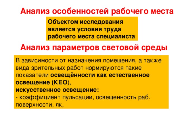 Анализ особенностей рабочего места Объектом исследования является условия труда рабочего места специалиста Анализ параметров световой среды В зависимости от назначения помещения, а также вида зрительных работ нормируются такие показатели освещённости как естественное освещение (КЕО ), искусственное освещение: - коэффициент пульсации, освещенность раб. поверхности, лк, 