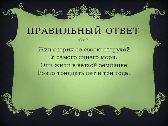 ПРАВИЛЬНЫЙ ОТВЕТ Жил старик со своею старухой У самого синего моря; Они жили в ветхой землянке Ровно тридцать лет и три года. 