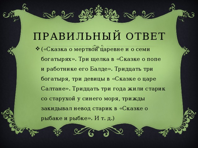 ПРАВИЛЬНЫЙ ОТВЕТ («Сказка о мертвой царевне и о семи богатырях». Три щелка в «Сказке о попе и работнике его Балде». Тридцать три богатыря, три девицы в «Сказке о царе Салтане». Тридцать три года жили старик со старухой у синего моря, трижды закидывал невод старик в «Сказке о рыбаке и рыбке». И т. д.) 