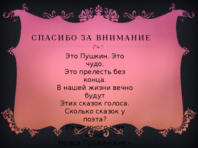 Спасибо за внимание Это Пушкин. Это чудо. Это прелесть без конца. В нашей жизни вечно будут Этих сказок голоса. Сколько сказок у поэта? Их не много и не мало, Но все Пушкинские – это Наше вечное начало. 