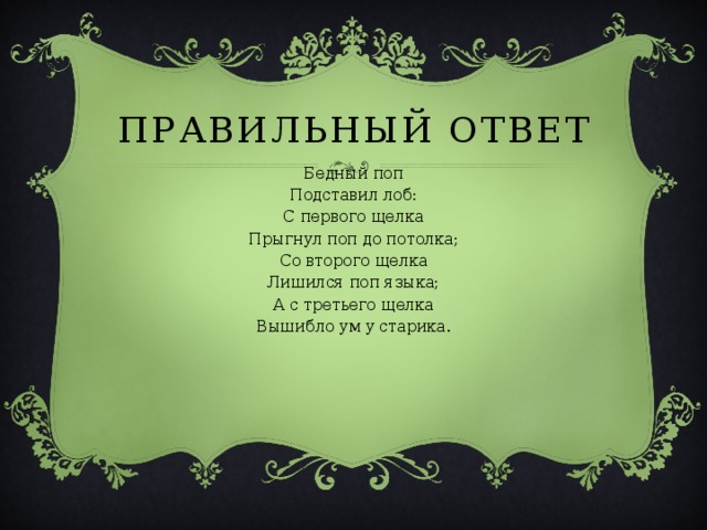 ПРАВИЛЬНЫЙ ОТВЕТ Бедный поп Подставил лоб: С первого щелка Прыгнул поп до потолка; Со второго щелка Лишился поп языка; А с третьего щелка Вышибло ум у старика. 