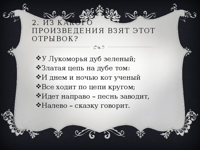 2. Из какого произведения взят этот отрывок? У Лукоморья дуб зеленый; Златая цепь на дубе том: И днем и ночью кот ученый Все ходит по цепи кругом; Идет направо – песнь заводит, Налево – сказку говорит. 