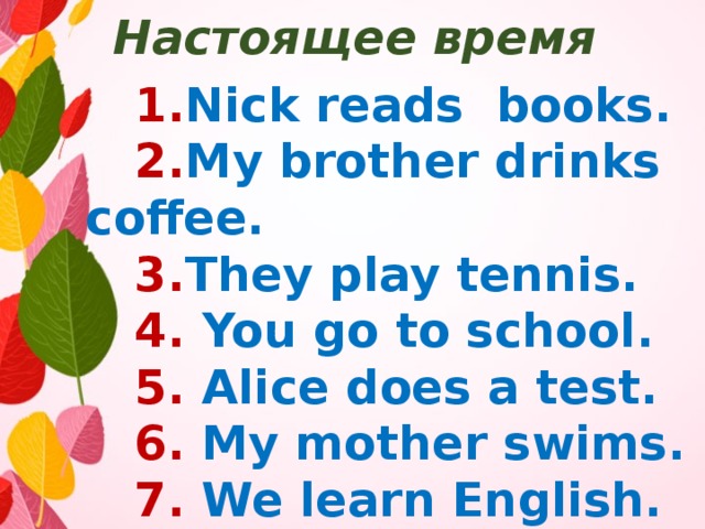 Настоящее время  1. Nick reads books.  2. My brother drinks coffee.  3. They play tennis.  4. You go to school.  5. Alice does a test.  6. My mother swims.  7. We learn English.  8. He writes a word. 