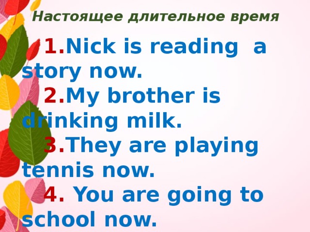 Настоящее длительное время  1. Nick is reading a story now.  2. My brother is drinking milk.  3. They are playing tennis now.  4. You are going to school now.  5. Alice is doing a test now.  6. My mother is swimming now.  7. We are learning a poem now.  8. He is writing a word now. 