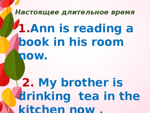 Настоящее длительное время 1. Ann is reading a book in his room now.   2.  My brother is drinking tea in the kitchen now . 