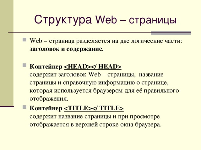 Структура Web – страницы Web – страница разделяется на две логические части: заголовок и содержание.   Контейнер    содержит заголовок Web – страницы, название страницы и справочную информацию о странице, которая используется браузером для её правильного отображения. Контейнер    содержит название страницы и при просмотре отображается в верхней строке окна браузера. 
