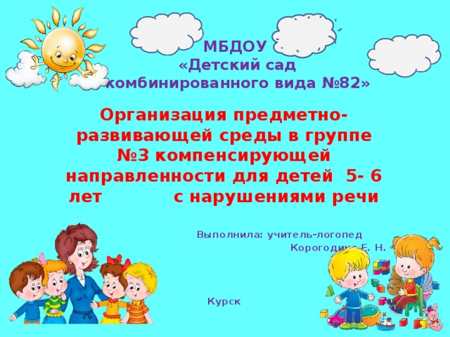 МБДОУ  «Детский сад комбинированного вида №82» Организация предметно-развивающей среды в группе №3 компенсирующей направленности для детей 5- 6 лет с нарушениями речи    Выполнила: учитель-логопед Корогодина Е. Н.    Курск 