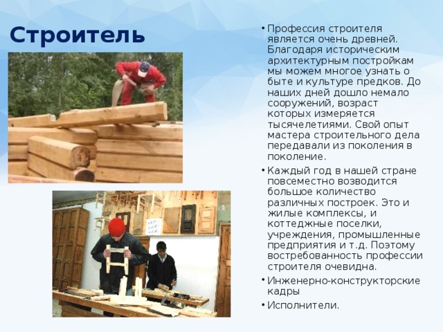 Строитель   Профессия строителя является очень древней. Благодаря историческим архитектурным постройкам мы можем многое узнать о быте и культуре предков. До наших дней дошло немало сооружений, возраст которых измеряется тысячелетиями. Свой опыт мастера строительного дела передавали из поколения в поколение. Каждый год в нашей стране повсеместно возводится большое количество различных построек. Это и жилые комплексы, и коттеджные поселки, учреждения, промышленные предприятия и т.д. Поэтому востребованность профессии строителя очевидна. Инженерно-конструкторские кадры Исполнители. 