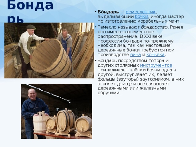 Бондарь   Бо́ндарь  — ремесленник , выделывающий бочки , иногда мастер по изготовлению корабельных мачт. Ремесло называют бондарство . Ранее оно имело повсеместное распространение. В XXI веке профессия бондаря по-прежнему необходима, так как настоящие деревянные бочки требуются при производстве вина и коньяка . Бондарь посредством топора и других столярных инструментов прилаживает клёпки бочки одна к другой, выстругивает их, делает фальцы (зауторы) зауторником, в них вгоняет днище и всё связывает деревянными или железными обручами. 