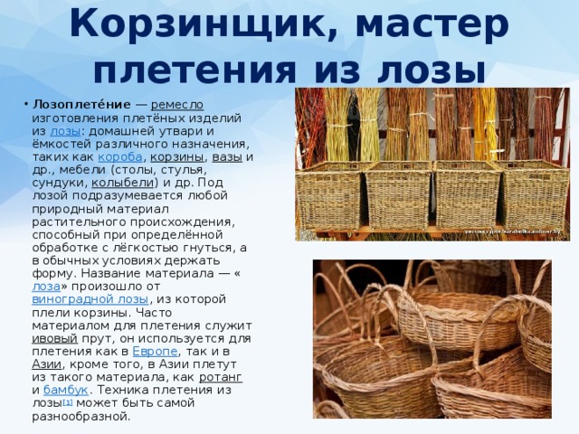 Корзинщик, мастер плетения из лозы   Лозоплете́ние  — ремесло изготовления плетёных изделий из лозы : домашней утвари и ёмкостей различного назначения, таких как короба , корзины , вазы и др., мебели (столы, стулья, сундуки, колыбели ) и др. Под лозой подразумевается любой природный материал растительного происхождения, способный при определённой обработке с лёгкостью гнуться, а в обычных условиях держать форму. Название материала — « лоза » произошло от виноградной лозы , из которой плели корзины. Часто материалом для плетения служит ивовый прут, он используется для плетения как в Европе , так и в Азии , кроме того, в Азии плетут из такого материала, как ротанг и бамбук . Техника плетения из лозы [1] может быть самой разнообразной. 