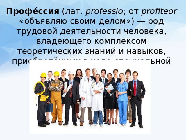 Профе́ссия (лат.  professio ; от profiteor «объявляю своим делом») — род трудовой деятельности человека, владеющего комплексом теоретических знаний и навыков, приобретённых в ходе специальной подготовки. 