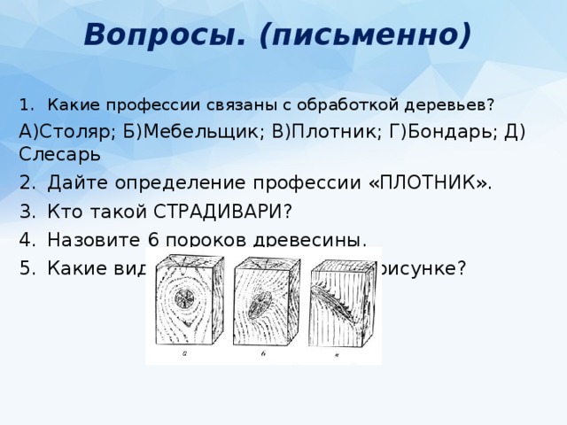 Вопросы. (письменно) Какие профессии связаны с обработкой деревьев? А)Столяр; Б)Мебельщик; В)Плотник; Г)Бондарь; Д) Слесарь Дайте определение профессии «ПЛОТНИК». Кто такой СТРАДИВАРИ? Назовите 6 пороков древесины. Какие виды сучков показаны на рисунке? Назовите 5 пороков формы ствола. 