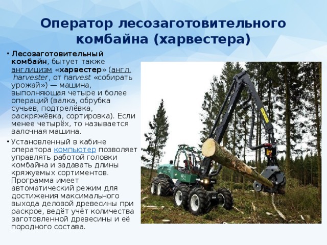 Оператор лесозаготовительного комбайна (харвестера)   Лесозаготовительный комбайн , бытует также англицизм « харвестер » ( англ.   harvester , от harvest «собирать урожай») — машина, выполняющая четыре и более операций (валка, обрубка сучьев, подтрелёвка, раскряжёвка, сортировка). Если менее четырёх, то называется валочная машина. Установленный в кабине оператора компьютер позволяет управлять работой головки комбайна и задавать длины кряжуемых сортиментов. Программа имеет автоматический режим для достижения максимального выхода деловой древесины при раскрое, ведёт учёт количества заготовленной древесины и её породного состава. 