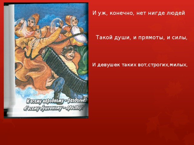 И уж, конечно, нет нигде людей Такой души, и прямоты, и силы, И девушек таких вот,строгих,милых, 