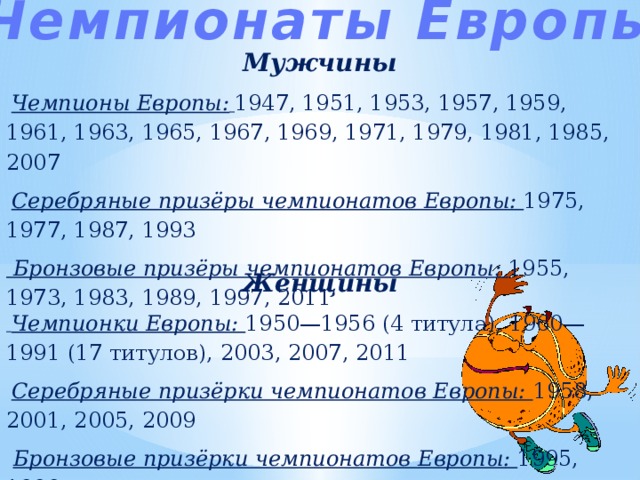 Чемпионаты Европы Мужчины  Чемпионы Европы:  1947, 1951, 1953, 1957, 1959, 1961, 1963, 1965, 1967, 1969, 1971, 1979, 1981, 1985, 2007  Серебряные призёры чемпионатов Европы: 1975, 1977, 1987, 1993  Бронзовые призёры чемпионатов Европы: 1955, 1973, 1983, 1989, 1997, 2011 Женщины  Чемпионки Европы: 1950—1956 (4 титула), 1960—1991 (17 титулов), 2003, 2007, 2011  Серебряные призёрки чемпионатов Европы: 1958, 2001, 2005, 2009  Бронзовые призёрки чемпионатов Европы: 1995, 1999