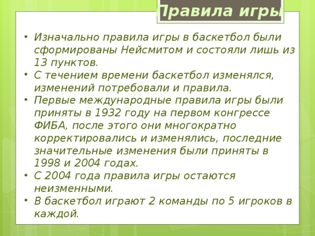 Правила игры Изначально правила игры в баскетбол были сформированы Нейсмитом и состояли лишь из 13 пунктов. С течением времени баскетбол изменялся, изменений потребовали и правила. Первые международные правила игры были приняты в 1932 году на первом конгрессе ФИБА, после этого они многократно корректировались и изменялись, последние значительные изменения были приняты в 1998 и 2004 годах. С 2004 года правила игры остаются неизменными. В баскетбол играют 2 команды по 5 игроков в каждой.