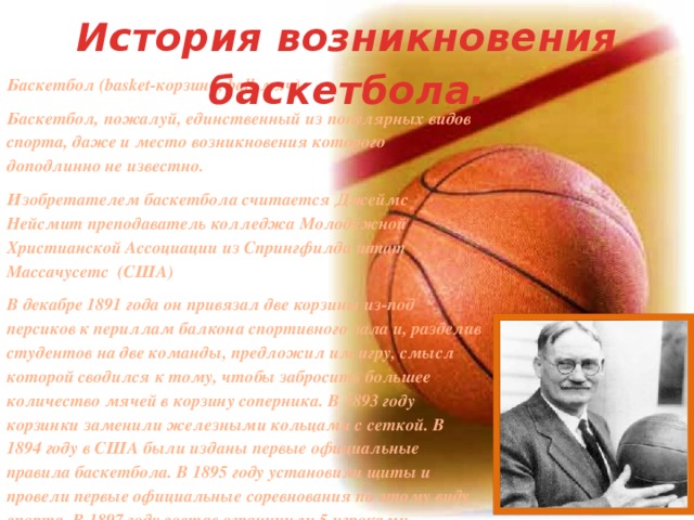 История возникновения баскетбола. Баскетбол (basket-корзина, ball-мяч) Баскетбол, пожалуй, единственный из популярных видов спорта, даже и место возникновения которого доподлинно не известно. Изобретателем баскетбола считается Джеймс Нейсмит преподаватель колледжа Молодёжной Христианской Ассоциации из Спрингфилда штат Массачусетс (США) В декабре 1891 года он привязал две корзины из-под персиков к периллам балкона спортивного зала и, разделив студентов на две команды, предложил им игру, смысл которой сводился к тому, чтобы забросить большее количество мячей в корзину соперника. В 1893 году корзинки заменили железными кольцами с сеткой. В 1894 году в США были изданы первые официальные правила баскетбола. В 1895 году установили щиты и провели первые официальные соревнования по этому виду спорта. В 1897 году состав ограничили 5 игроками.