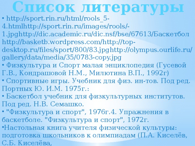 Список литературы  http://sport.rin.ru/html/rools_5-4.htmlhttp://sport.rin.ru/images/rools/-1.jpghttp://dic.academic.ru/dic.nsf/bse/67613/Баскетболhttp://basketb.wordpress.com/http://top-desktop.ru/files/sport/800/83.jpghttp://olympus.ourlife.ru/gallery/data/media/35/0783-copy.jpg  Физкультура и Спорт малая энциклопедия (Гусевой Г.В., Кондрашовой Н.М., Милютина В.П., 1992г)  Спортивные игры. Учебник для физ. ин-тов. Под ред. Портных Ю. И.М. 1975г.:  Баскетбол учебник для физкультурных институтов. Под ред. Н.В. Семашко.  