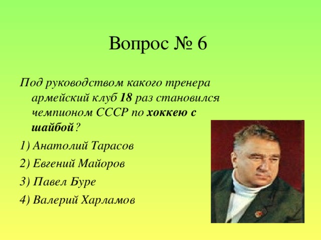 Вопрос № 6 Под руководством какого тренера армейский клуб 18 раз становился чемпионом СССР по хоккею с шайбой ? 1) Анатолий Тарасов  2) Евгений Майоров  3) Павел Буре  4) Валерий  Харламов