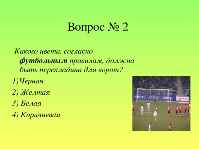 Вопрос № 2  Какого цвета, согласно футбольным правилам, должна быть перекладина для ворот?  1)Черная 2) Желтая 3) Белая 4) Коричневая