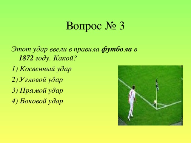 Вопрос № 3 Этот удар ввели в правила футбола в 1872 году. Какой? 1) Косвенный удар 2) Угловой удар 3) Прямой удар 4) Боковой удар