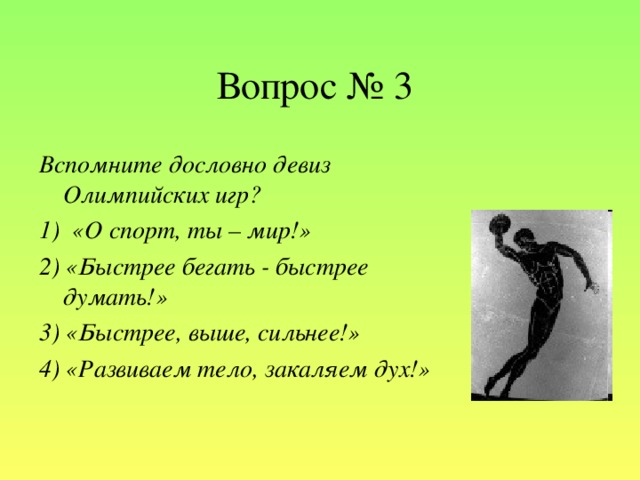 Вопрос № 3 Вспомните дословно девиз Олимпийских игр? 1)  «О спорт, ты – мир!» 2) «Быстрее бегать - быстрее думать!» 3) «Быстрее, выше, сильнее!» 4) «Развиваем тело, закаляем дух!»
