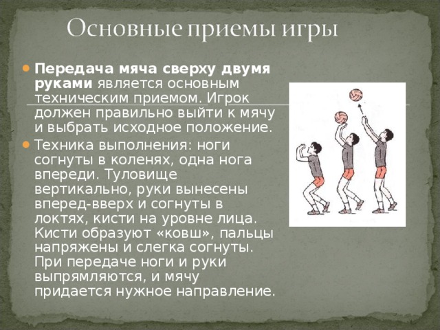 Передача мяча сверху двумя руками является основным техническим приемом. Игрок должен правильно выйти к мячу и выбрать исходное положение. Техника выполнения: ноги согнуты в коленях, одна нога впереди. Туловище вертикально, руки вынесены вперед-вверх и согнуты в локтях, кисти на уровне лица. Кисти образуют «ковш», пальцы напряжены и слегка согнуты. При передаче ноги и руки выпрямляются, и мячу придается нужное направление.