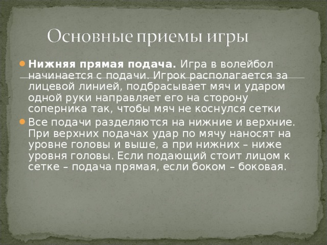 Нижняя прямая подача.  Игра в волейбол начинается с подачи. Игрок располагается за лицевой линией, подбрасывает мяч и ударом одной руки направляет его на сторону соперника так, чтобы мяч не коснулся сетки Все подачи разделяются на нижние и верхние. При верхних подачах удар по мячу наносят на уровне головы и выше, а при нижних – ниже уровня головы. Если подающий стоит лицом к сетке – подача прямая, если боком – боковая.