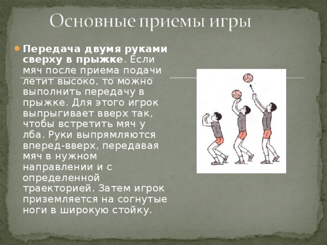 Передача двумя руками сверху в прыжке . Если мяч после приема подачи летит высоко, то можно выполнить передачу в прыжке. Для этого игрок выпрыгивает вверх так, чтобы встретить мяч у лба. Руки выпрямляются вперед-вверх, передавая мяч в нужном направлении и с определенной траекторией. Затем игрок приземляется на согнутые ноги в широкую стойку.